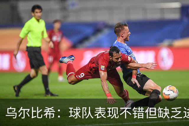 乌尔比希：球队表现不错但缺乏进球，最后一传需提升